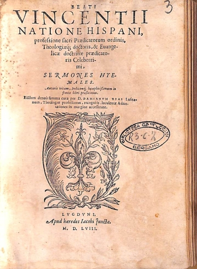 Copertina  Beati Vincentii natione Hispani, professione sacri Praedicatorum ordinis, Theologiaeque doctoris, & Euangelicae doctrinae praedicatoris Celeberrimi. Sermones Hyemales. Autoris vitam, Indicemque locupletissimum in fronte libri praefiximus. Eisdem denuò summa cura per D. Damianvm Diaz Lusitanum , Theologiae professorem , recognitis luculentae Adnotationes in margine accesserunt.