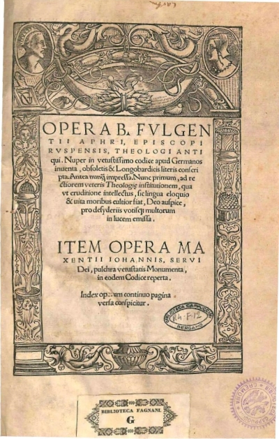 Copertina  Opera B. Fvlgentii Aphri, Episcopi Rvspensis, Theologi antiqui. Nuper in vetustissimo codice apud Germanos inuenta, obsoletis & Longobardicis literis conscripta. Antea nunquam impressa. Nunc primum, ad rectiorem veteris Theologiae institutionem , qua vt eruditione intellectus , sic lingua eloquio & uita moribus cultior fiat , Deo auspice , pro desyderiis votisque multorum in lucem emissa ;  Item Opera Maxentiii Iohannis, Servi Dei , pulchra vetustatis Monumenta , in eodem Codice reperta . Index operum continuo pagina versa conspicitur.